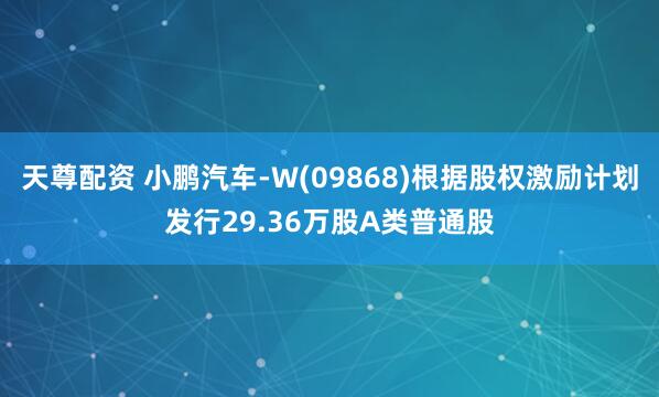 天尊配资 小鹏汽车-W(09868)根据股权激励计划发行29.36万股A类普通股
