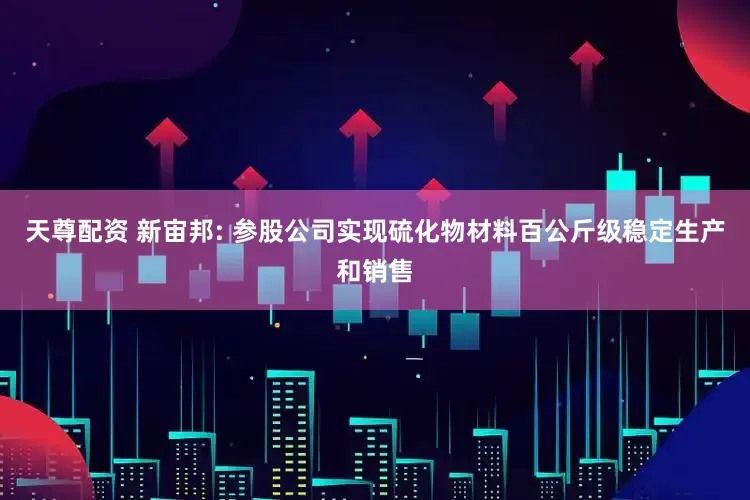 天尊配资 新宙邦: 参股公司实现硫化物材料百公斤级稳定生产和销售