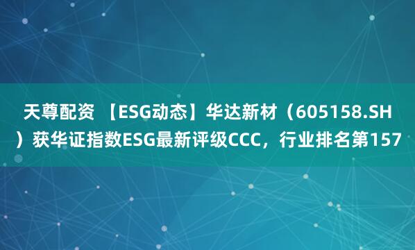 天尊配资 【ESG动态】华达新材（605158.SH）获华证指数ESG最新评级CCC，行业排名第157