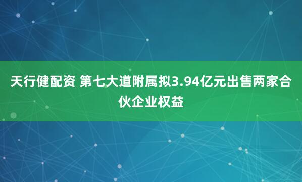 天行健配资 第七大道附属拟3.94亿元出售两家合伙企业权益