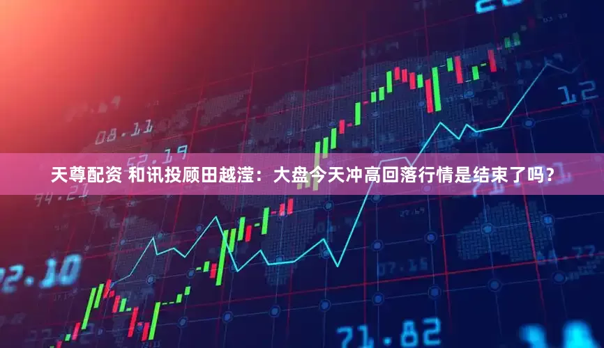 天尊配资 和讯投顾田越滢：大盘今天冲高回落行情是结束了吗？