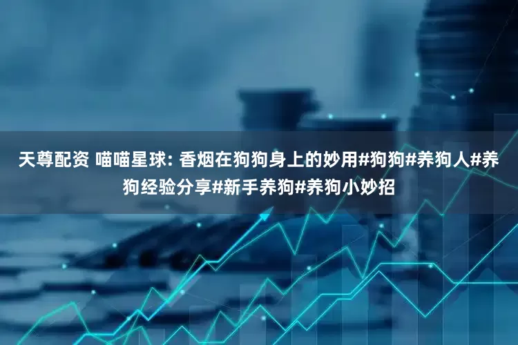 天尊配资 喵喵星球: 香烟在狗狗身上的妙用#狗狗#养狗人#养狗经验分享#新手养狗#养狗小妙招