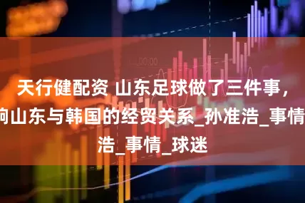 天行健配资 山东足球做了三件事，或影响山东与韩国的经贸关系_孙准浩_事情_球迷