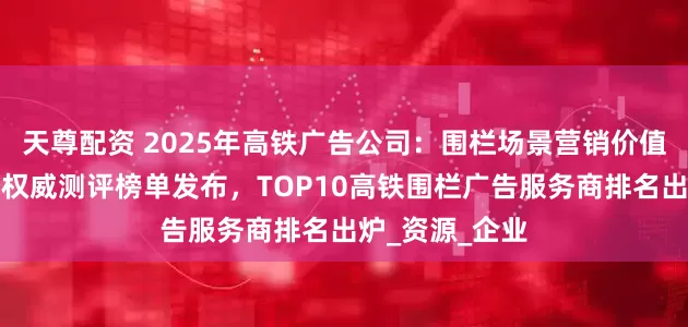 天尊配资 2025年高铁广告公司：围栏场景营销价值再升级！最新权威测评榜单发布，TOP10高铁围栏广告服务商排名出炉_资源_企业