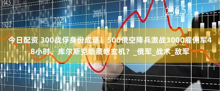 今日配资 300战俘身份成谜！500俄空降兵激战3000雇佣军48小时，库尔斯克暗藏啥玄机？_俄军_战术_敌军