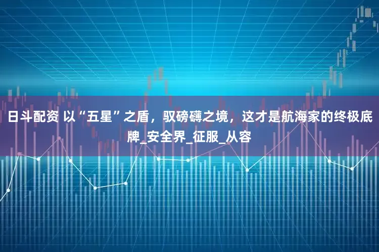 日斗配资 以“五星”之盾，驭磅礴之境，这才是航海家的终极底牌_安全界_征服_从容