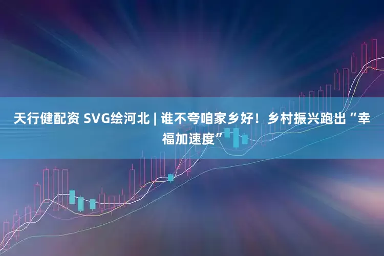 天行健配资 SVG绘河北 | 谁不夸咱家乡好！乡村振兴跑出“幸福加速度”