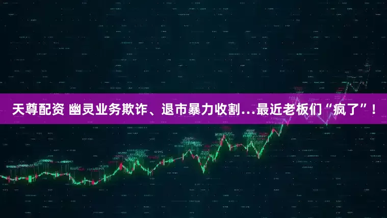 天尊配资 幽灵业务欺诈、退市暴力收割…最近老板们“疯了”！