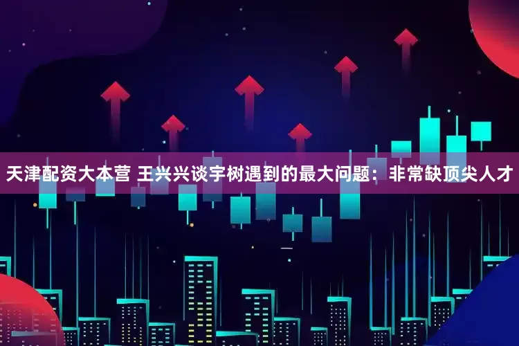 天津配资大本营 王兴兴谈宇树遇到的最大问题：非常缺顶尖人才