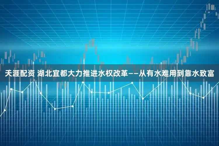 天涯配资 湖北宜都大力推进水权改革——从有水难用到靠水致富