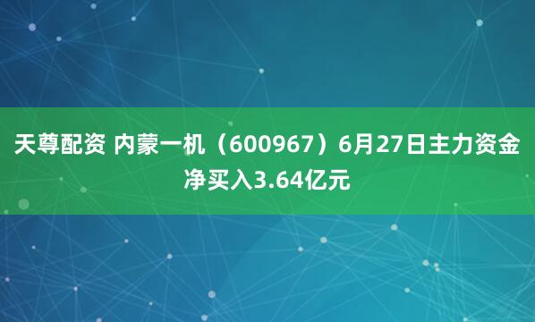 天尊配资 内蒙一机（600967）6月27日主力资金净买入3.64亿元