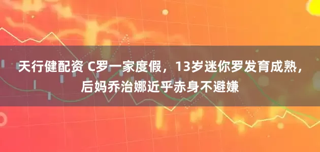 天行健配资 C罗一家度假,13岁迷你罗发育成熟,后妈乔治娜近乎赤身不避嫌