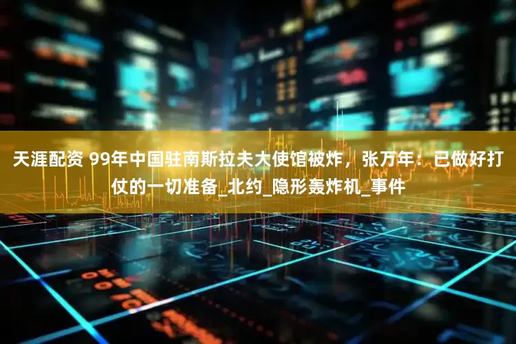 天涯配资 99年中国驻南斯拉夫大使馆被炸，张万年：已做好打仗的一切准备_北约_隐形轰炸机_事件