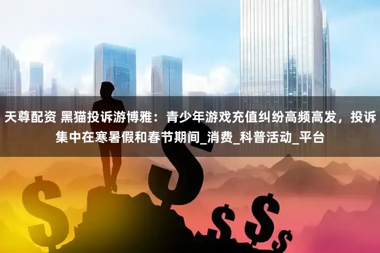 天尊配资 黑猫投诉游博雅：青少年游戏充值纠纷高频高发，投诉集中在寒暑假和春节期间_消费_科普活动_平台