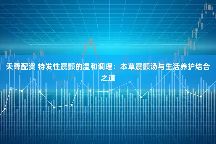 天尊配资 特发性震颤的温和调理：本草震颤汤与生活养护结合之道