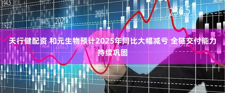 天行健配资 和元生物预计2025年同比大幅减亏 全链交付能力持续巩固