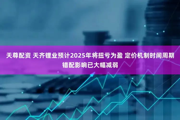 天尊配资 天齐锂业预计2025年将扭亏为盈 定价机制时间周期错配影响已大幅减弱