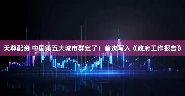 天尊配资 中国第五大城市群定了！首次写入《政府工作报告》